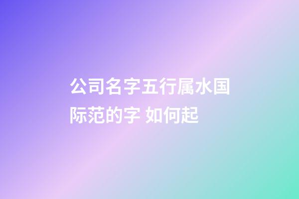 公司名字五行属水国际范的字 如何起-第1张-公司起名-玄机派